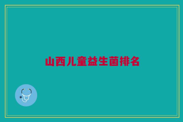山西儿童益生菌排名 山西儿童益生菌排名