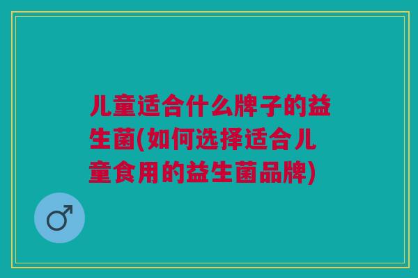 儿童适合什么牌子的益生菌(如何选择适合儿童食用的益生菌品牌) 儿童适合什么牌子的益生菌(如何选择适合儿童食用的益生菌品牌)