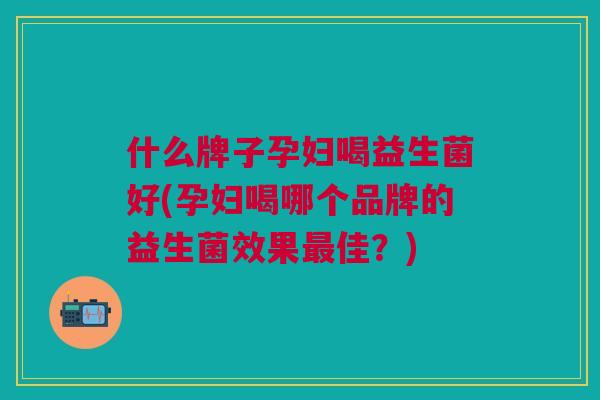 什么牌子孕妇喝益生菌好(孕妇喝哪个品牌的益生菌效果最佳?)