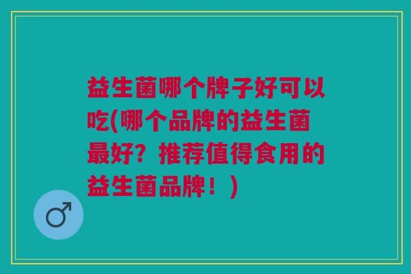 益生菌哪个牌子好可以吃(哪个品牌的益生菌最好?推荐值得食用的益生菌品牌!)
