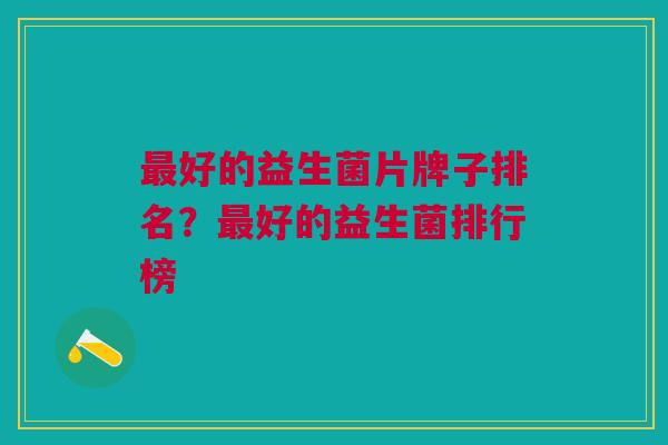 最好的益生菌片牌子排名?最好的益生菌排行榜