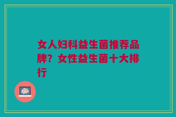 女人益生菌推荐品牌?女性益生菌十大排行 女人益生菌推荐品牌?女性益生菌十大排行