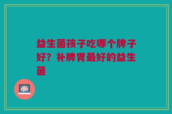益生菌孩子吃哪个牌子好?补脾胃好的益生菌 益生菌孩子吃哪个牌子好?补脾胃好的益生菌