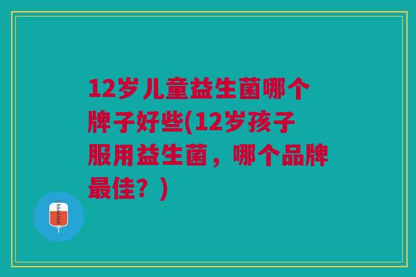 12岁儿童益生菌哪个牌子好些(12岁孩子服用益生菌,哪个品牌最佳?)