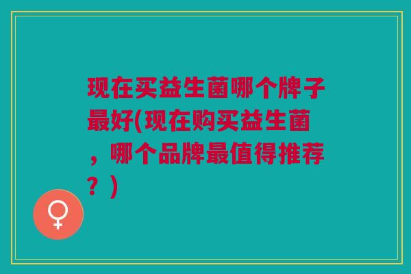 现在买益生菌哪个牌子最好(现在购买益生菌,哪个品牌最值得推荐?)