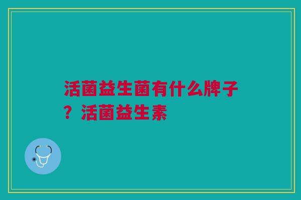 活菌益生菌有什么牌子?活菌益生素 活菌益生菌有什么牌子?活菌益生素