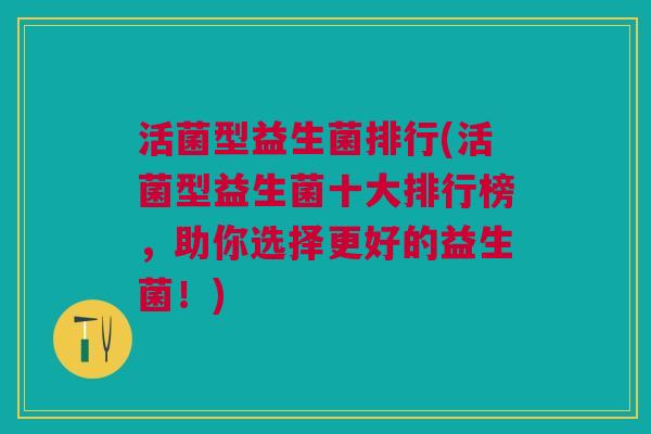 活菌型益生菌排行(活菌型益生菌十大排行榜,助你选择更好的益生菌!)