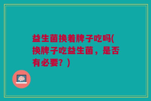 益生菌换着牌子吃吗(换牌子吃益生菌,是否有必要?) 益生菌换着牌子吃吗(换牌子吃益生菌,是否有必要?)