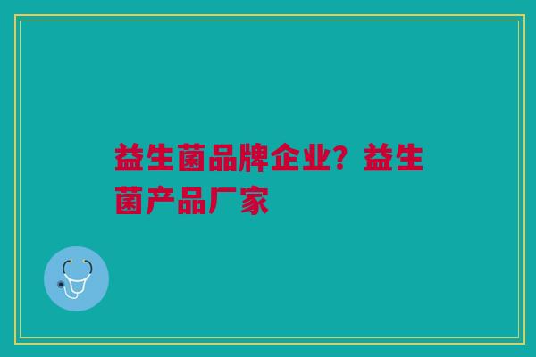 益生菌品牌企业?益生菌产品厂家 益生菌品牌企业?益生菌产品厂家