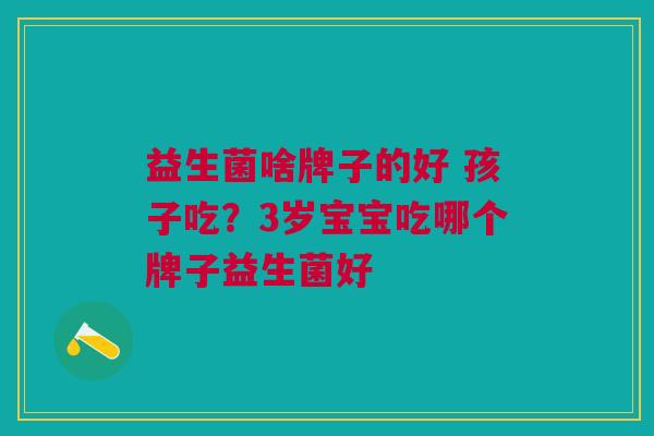 益生菌啥牌子的好 孩子吃?3岁宝宝吃哪个牌子益生菌好 益生菌啥牌子的好 孩子吃?3岁宝宝吃哪个牌子益生菌好