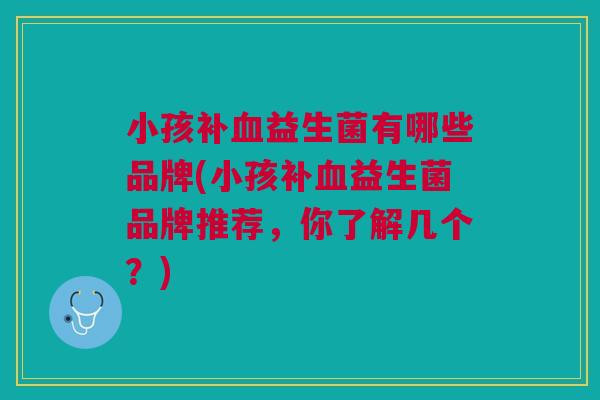 小孩补血益生菌有哪些品牌(小孩补血益生菌品牌推荐,你了解几个?)