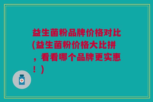 益生菌粉品牌价格对比(益生菌粉价格大比拼,看看哪个品牌更实惠!)