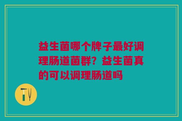益生菌哪个牌子最好调理肠道菌群?益生菌真的可以调理肠道吗