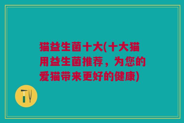 猫益生菌十大(十大猫用益生菌推荐,为您的爱猫带来更好的健康) 猫益生菌十大(十大猫用益生菌推荐,为您的爱猫带来更好的健康)