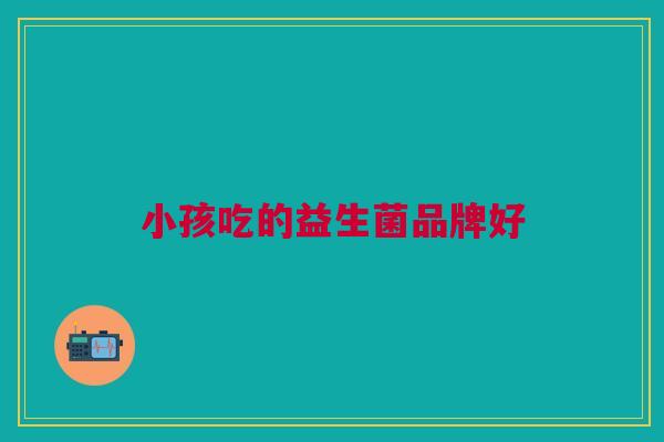 小孩吃的益生菌品牌好 小孩吃的益生菌品牌好