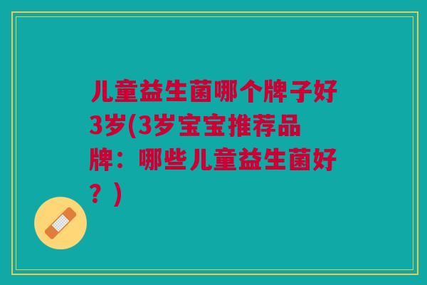 儿童益生菌哪个牌子好3岁(3岁宝宝推荐品牌:哪些儿童益生菌好?) 儿童益生菌哪个牌子好3岁(3岁宝宝推荐品牌:哪些儿童益生菌好?)