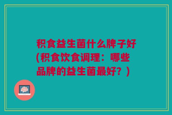积食益生菌什么牌子好(积食饮食调理:哪些品牌的益生菌好?) 积食益生菌什么牌子好(积食饮食调理:哪些品牌的益生菌好?)