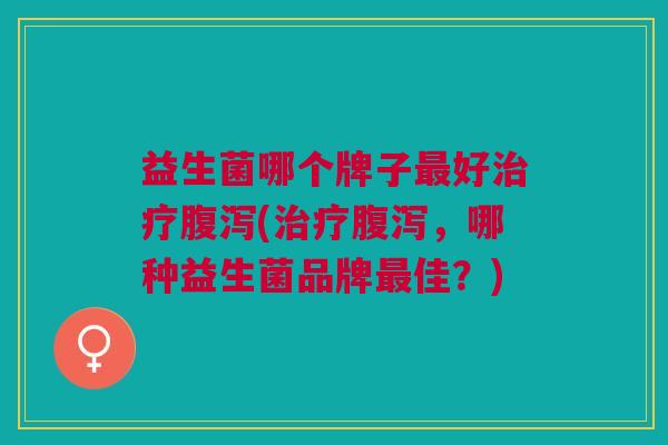 益生菌哪个牌子最好治疗腹泻(治疗腹泻,哪种益生菌品牌最佳?)