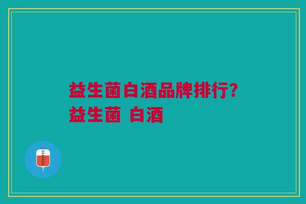 益生菌白酒品牌排行?益生菌 白酒