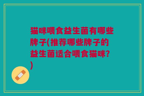猫咪喂食益生菌有哪些牌子(推荐哪些牌子的益生菌适合喂食猫咪?) 猫咪喂食益生菌有哪些牌子(推荐哪些牌子的益生菌适合喂食猫咪?)