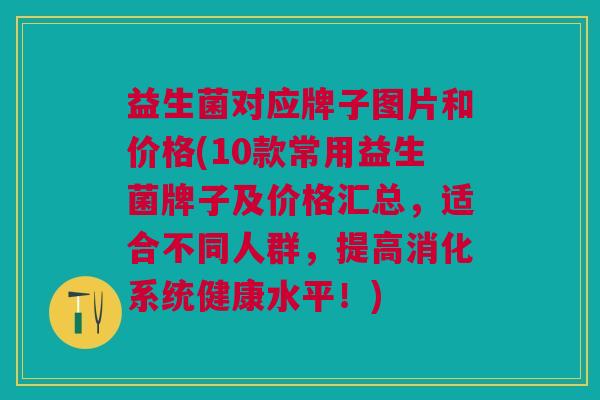 益生菌对应牌子图片和价格(10款常用益生菌牌子及价格汇总,适合不同人群,提高消化系统健康水平!) 益生菌对应牌子图片和价格(10款常用益生菌牌子及价格汇总,适合不同人群,提高消化系统健康水平!)