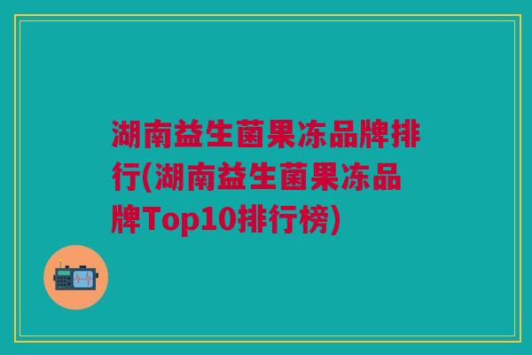 湖南益生菌果冻品牌排行(湖南益生菌果冻品牌Top10排行榜)