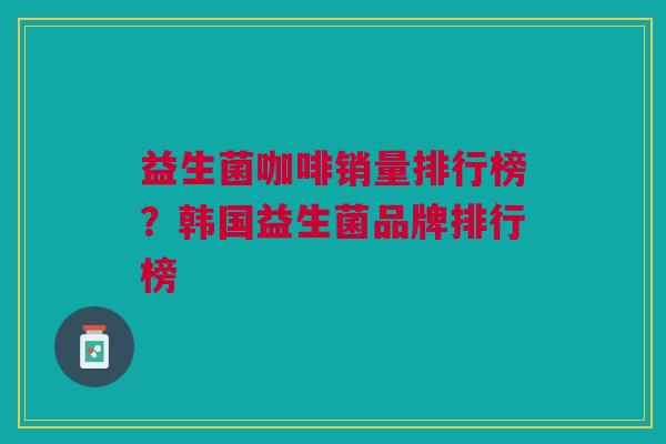 益生菌咖啡销量排行榜?韩国益生菌品牌排行榜