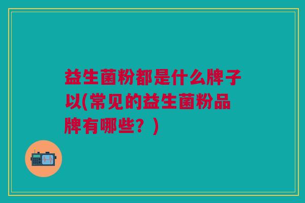 益生菌粉都是什么牌子以(常见的益生菌粉品牌有哪些?)