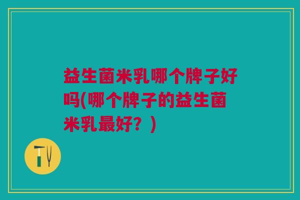 益生菌米乳哪个牌子好吗(哪个牌子的益生菌米乳最好?)