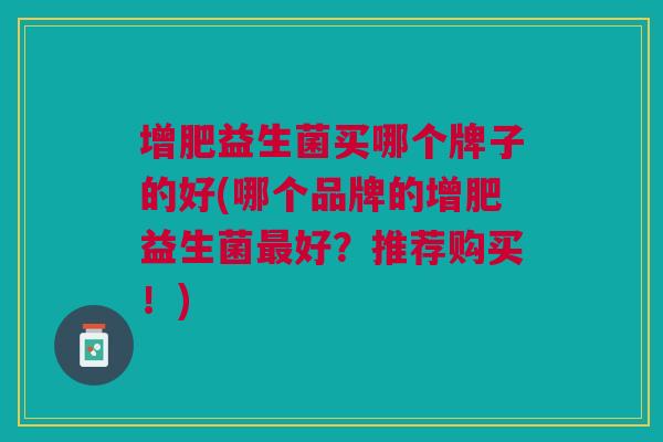 增肥益生菌买哪个牌子的好(哪个品牌的增肥益生菌最好?推荐购买!)