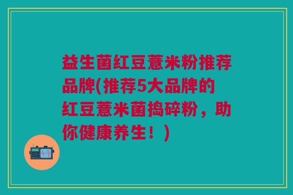 益生菌红豆薏米粉推荐品牌(推荐5大品牌的红豆薏米菌捣碎粉,助你健康养生!) 益生菌红豆薏米粉推荐品牌(推荐5大品牌的红豆薏米菌捣碎粉,助你健康养生!)
