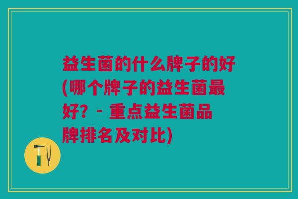 益生菌的什么牌子的好(哪个牌子的益生菌好?- 重点益生菌品牌排名及对比) 益生菌的什么牌子的好(哪个牌子的益生菌好?- 重点益生菌品牌排名及对比)