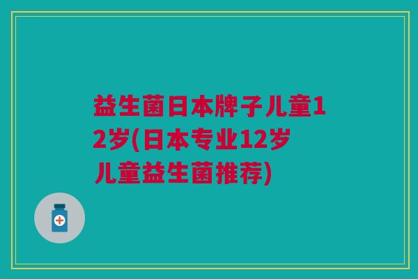 益生菌日本牌子儿童12岁(日本专业12岁儿童益生菌推荐)