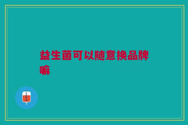 益生菌可以随意换品牌嘛 益生菌可以随意换品牌嘛