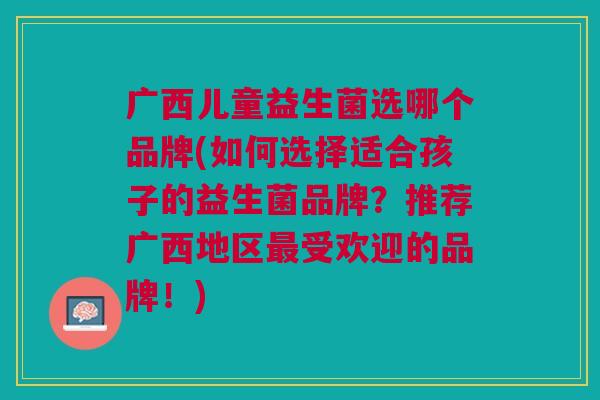广西儿童益生菌选哪个品牌(如何选择适合孩子的益生菌品牌?推荐广西地区最受欢迎的品牌!)