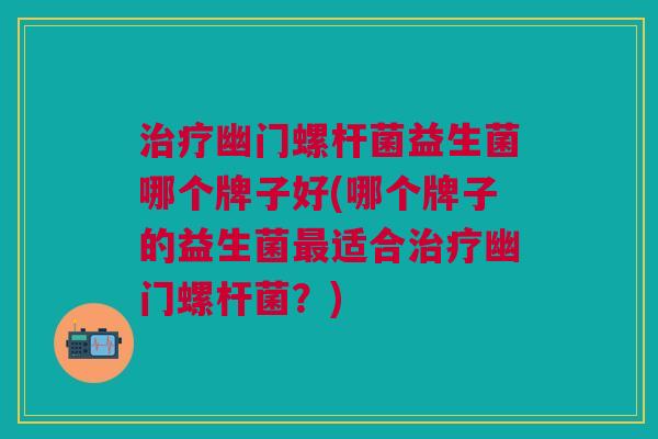 幽门螺杆菌益生菌哪个牌子好(哪个牌子的益生菌适合幽门螺杆菌？)