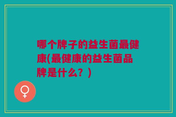 哪个牌子的益生菌最健康(最健康的益生菌品牌是什么?)