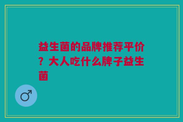 益生菌的品牌推荐平价?大人吃什么牌子益生菌 益生菌的品牌推荐平价?大人吃什么牌子益生菌