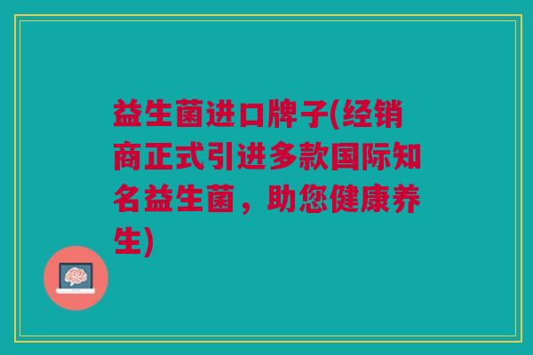 益生菌进口牌子(经销商正式引进多款国际知名益生菌,助您健康养生)