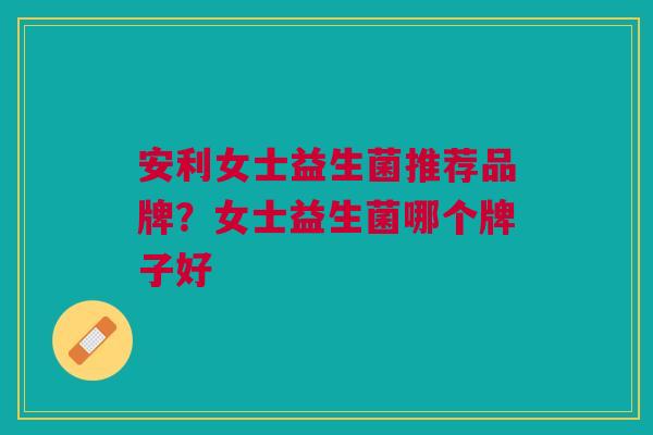 安利女士益生菌推荐品牌?女士益生菌哪个牌子好