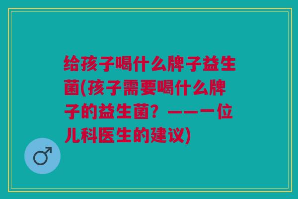 给孩子喝什么牌子益生菌(孩子需要喝什么牌子的益生菌?——一位儿科医生的建议) 给孩子喝什么牌子益生菌(孩子需要喝什么牌子的益生菌?——一位儿科医生的建议)