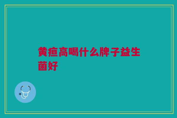 黄疸高喝什么牌子益生菌好 黄疸高喝什么牌子益生菌好
