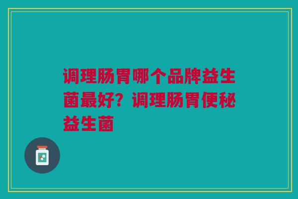调理肠胃哪个品牌益生菌最好?调理肠胃便秘益生菌