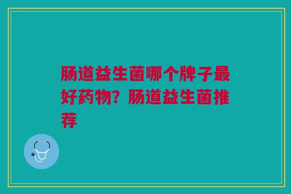 肠道益生菌哪个牌子最好药物?肠道益生菌推荐