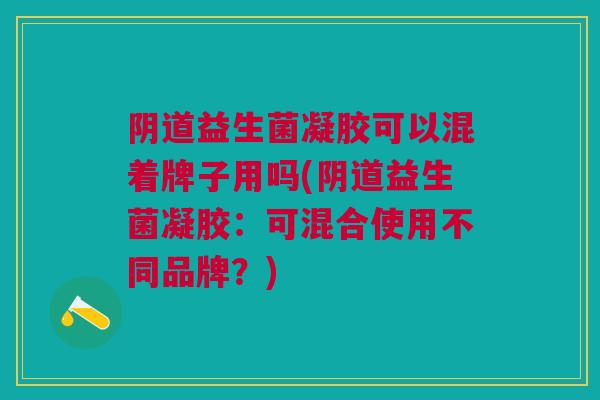 阴道益生菌凝胶可以混着牌子用吗(阴道益生菌凝胶:可混合使用不同品牌?)