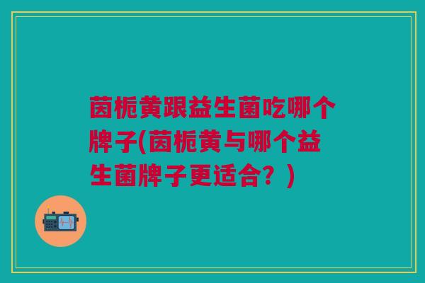 茵栀黄跟益生菌吃哪个牌子(茵栀黄与哪个益生菌牌子更适合?) 茵栀黄跟益生菌吃哪个牌子(茵栀黄与哪个益生菌牌子更适合?)