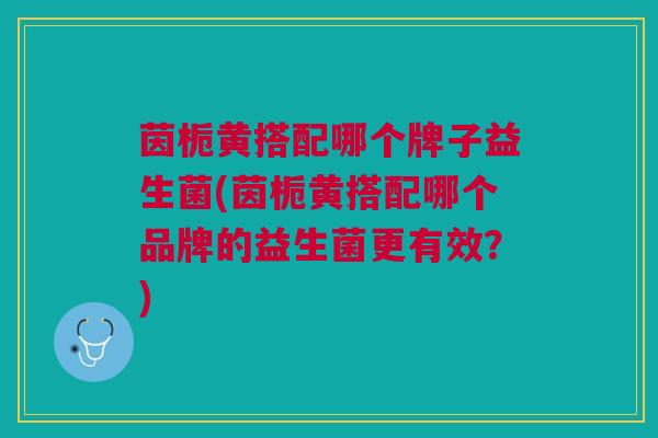 茵栀黄搭配哪个牌子益生菌(茵栀黄搭配哪个品牌的益生菌更有效?) 茵栀黄搭配哪个牌子益生菌(茵栀黄搭配哪个品牌的益生菌更有效?)