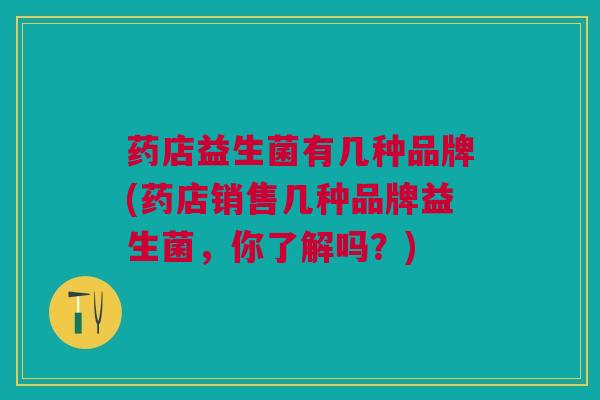 药店益生菌有几种品牌(药店销售几种品牌益生菌,你了解吗?)