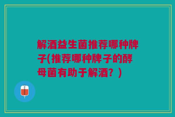 解酒益生菌推荐哪种牌子(推荐哪种牌子的酵母菌有助于解酒?)