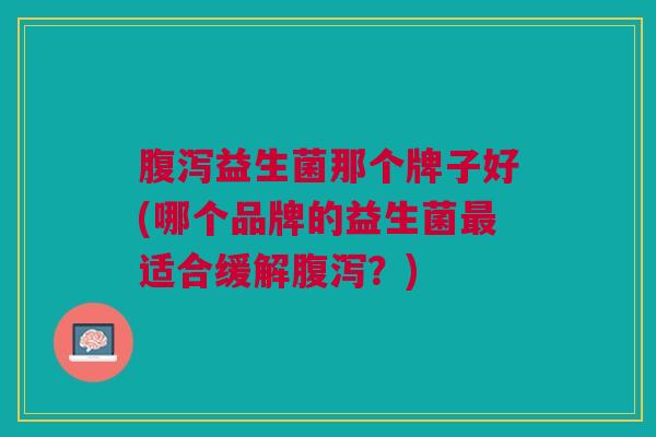 腹泻益生菌那个牌子好(哪个品牌的益生菌最适合缓解腹泻？)